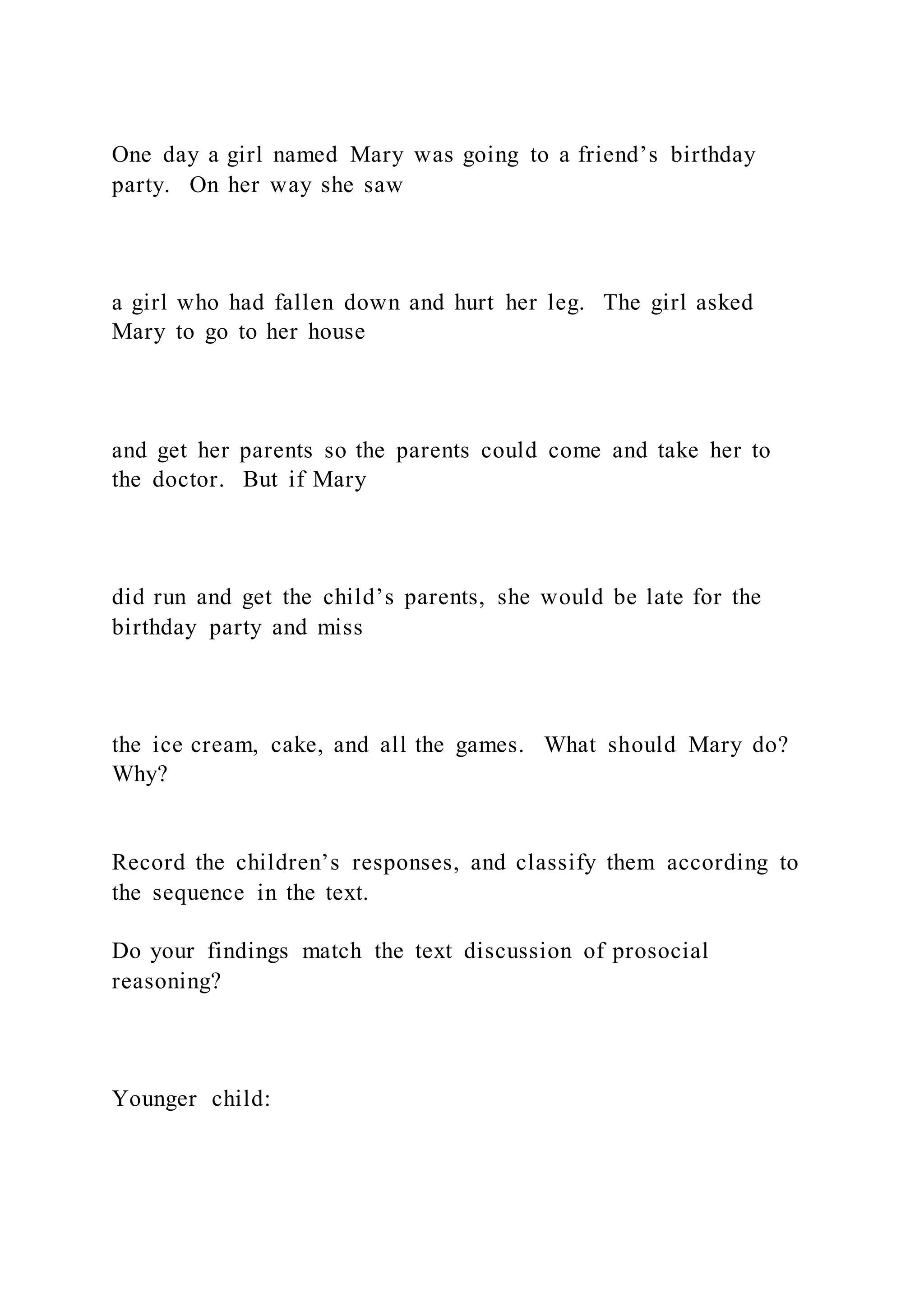 One day a girl named Mary was going to a friend’s birthday
party. On her way she saw
a girl who had fallen down and hurt her leg. The girl asked
Mary to go to her house
and get her parents so the parents could come and take her to
the doctor. But if Mary
did run and get the child’s parents, she would be late for the
birthday party and miss
the ice cream, cake, and all the games. What should Mary do?
Why?
Record the children’s responses, and classify them according to
the sequence in the text.
Do your findings match the text discussion of prosocial
reasoning?
Younger child:
 
