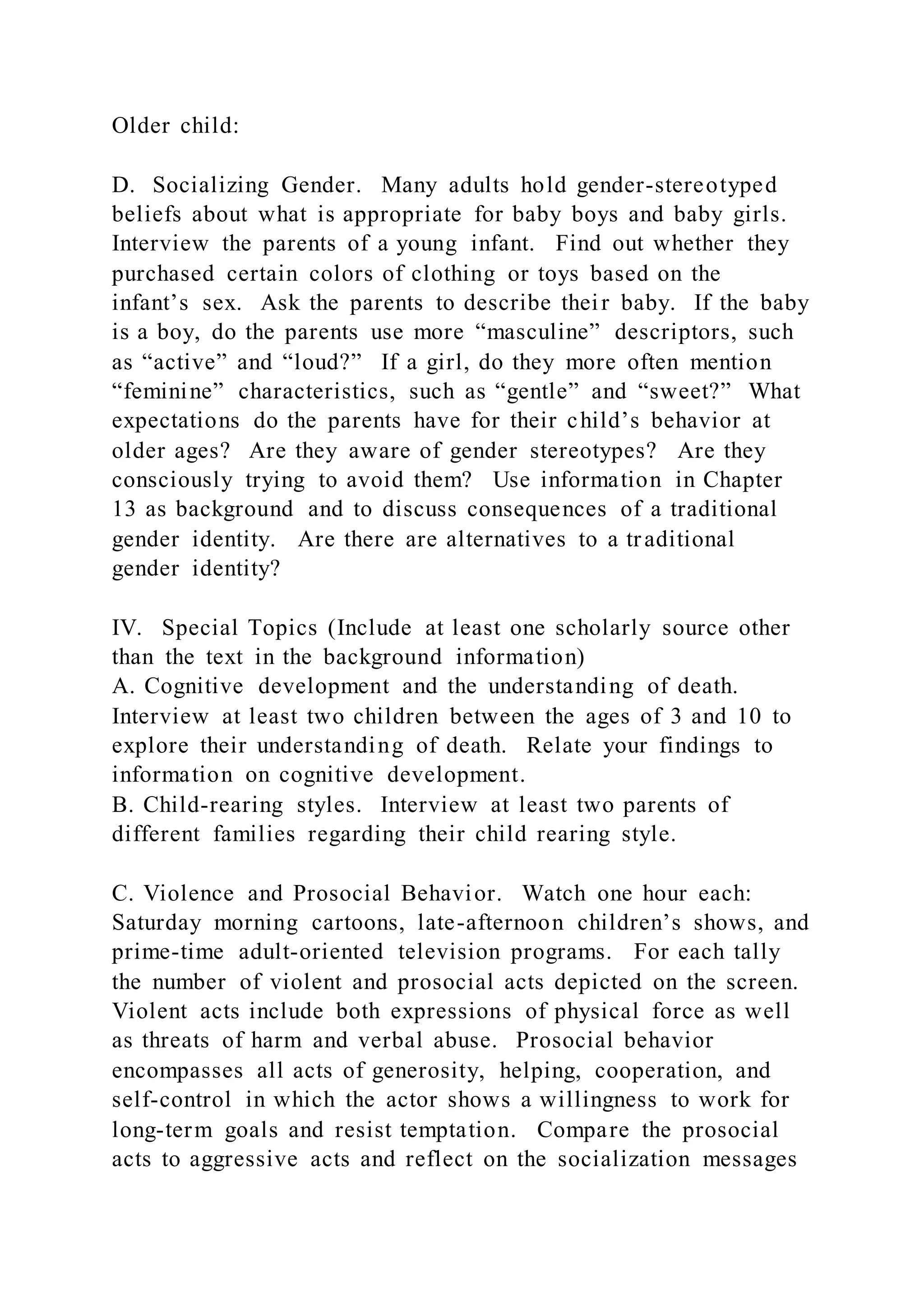 Older child:
D. Socializing Gender. Many adults hold gender-stereotyped
beliefs about what is appropriate for baby boys and baby girls.
Interview the parents of a young infant. Find out whether they
purchased certain colors of clothing or toys based on the
infant’s sex. Ask the parents to describe their baby. If the baby
is a boy, do the parents use more “masculine” descriptors, such
as “active” and “loud?” If a girl, do they more often mention
“feminine” characteristics, such as “gentle” and “sweet?” What
expectations do the parents have for their child’s behavior at
older ages? Are they aware of gender stereotypes? Are they
consciously trying to avoid them? Use information in Chapter
13 as background and to discuss consequences of a traditional
gender identity. Are there are alternatives to a traditional
gender identity?
IV. Special Topics (Include at least one scholarly source other
than the text in the background information)
A. Cognitive development and the understanding of death.
Interview at least two children between the ages of 3 and 10 to
explore their understanding of death. Relate your findings to
information on cognitive development.
B. Child-rearing styles. Interview at least two parents of
different families regarding their child rearing style.
C. Violence and Prosocial Behavior. Watch one hour each:
Saturday morning cartoons, late-afternoon children’s shows, and
prime-time adult-oriented television programs. For each tally
the number of violent and prosocial acts depicted on the screen.
Violent acts include both expressions of physical force as well
as threats of harm and verbal abuse. Prosocial behavior
encompasses all acts of generosity, helping, cooperation, and
self-control in which the actor shows a willingness to work for
long-term goals and resist temptation. Compare the prosocial
acts to aggressive acts and reflect on the socialization messages
 