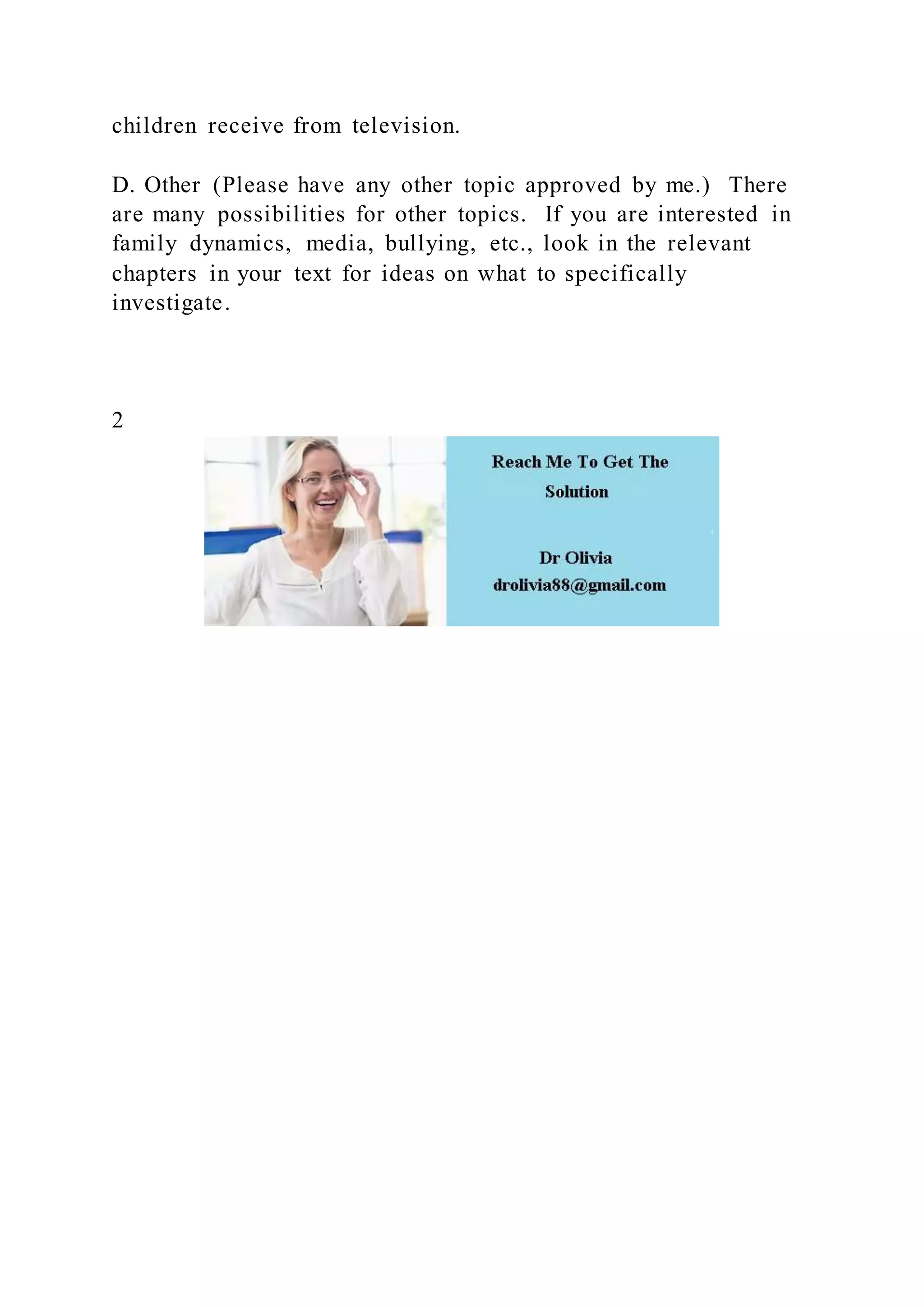 children receive from television.
D. Other (Please have any other topic approved by me.) There
are many possibilities for other topics. If you are interested in
family dynamics, media, bullying, etc., look in the relevant
chapters in your text for ideas on what to specifically
investigate.
2
 