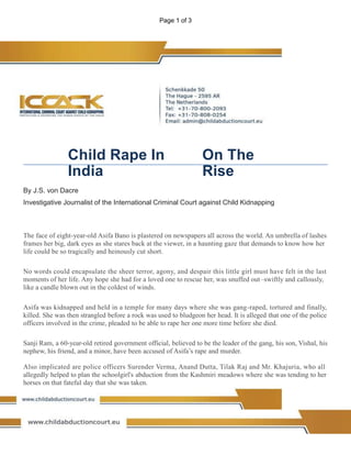 Page 1 of 3
Child Rape In
India
On The
Rise
By J.S. von Dacre
Investigative Journalist of the International Criminal Court against Child Kidnapping
The face of eight-year-old Asifa Bano is plastered on newspapers all across the world. An umbrella of lashes
frames her big, dark eyes as she stares back at the viewer, in a haunting gaze that demands to know how her
life could be so tragically and heinously cut short.
No words could encapsulate the sheer terror, agony, and despair this little girl must have felt in the last
moments of her life. Any hope she had for a loved one to rescue her, was snuffed out–swiftly and callously,
like a candle blown out in the coldest of winds.
Asifa was kidnapped and held in a temple for many days where she was gang-raped, tortured and finally,
killed. She was then strangled before a rock was used to bludgeon her head. It is alleged that one of the police
officers involved in the crime, pleaded to be able to rape her one more time before she died.
Sanji Ram, a 60-year-old retired government official, believed to be the leader of the gang, his son, Vishal, his
nephew, his friend, and a minor, have been accused of Asifa’s rape and murder.
Also implicated are police officers Surender Verma, Anand Dutta, Tilak Raj and Mr. Khajuria, who all
allegedly helped to plan the schoolgirl's abduction from the Kashmiri meadows where she was tending to her
horses on that fateful day that she was taken.
 