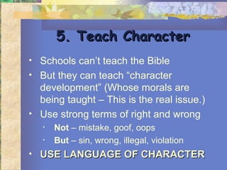 5. Teach Character
• Schools can’t teach the Bible
• But they can teach “character
  development” (Whose morals are
  being taught – This is the real issue.)
• Use strong terms of right and wrong
   •   Not – mistake, goof, oops
   •   But – sin, wrong, illegal, violation
• USE LANGUAGE OF CHARACTER
 