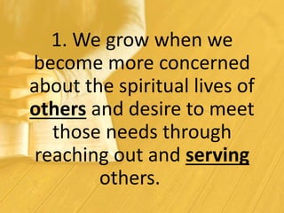 1. We grow when we
become more concerned
about the spiritual lives of
others and desire to meet
those needs through
reaching out and serving
others.
 
