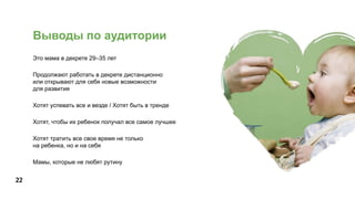 22
Выводы по аудитории
Это мама в декрете 29–35 лет
Продолжают работать в декрете дистанционно
или открывают для себя новые возможности
для развития
Хотят успевать все и везде / Хотят быть в тренде
Хотят, чтобы их ребенок получал все самое лучшее
Хотят тратить все свое время не только
на ребенка, но и на себя
Мамы, которые не любят рутину
 