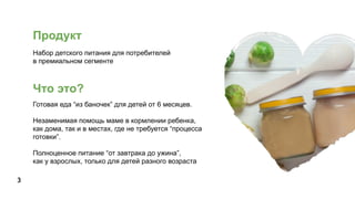 Продукт
Набор детского питания для потребителей
в премиальном сегменте
Готовая еда “из баночек” для детей от 6 месяцев.
Незаменимая помощь маме в кормлении ребенка,
как дома, так и в местах, где не требуется “процесса
готовки”.
Полноценное питание “от завтрака до ужина”,
как у взрослых, только для детей разного возраста
3
Что это?
 