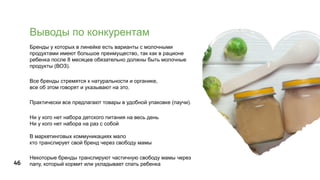 46
Выводы по конкурентам
Бренды у которых в линейке есть варианты с молочными
продуктами имеют большое преимущество, так как в рационе
ребенка после 8 месяцев обязательно должны быть молочные
продукты (ВОЗ).
Все бренды стремятся к натуральности и органике,
все об этом говорят и указывают на это.
Практически все предлагают товары в удобной упаковке (паучи).
Ни у кого нет набора детского питания на весь день
Ни у кого нет набора на раз с собой
В маркетинговых коммуникациях мало
кто транслирует свой бренд через свободу мамы
Некоторые бренды транслируют частичную свободу мамы через
папу, который кормит или укладывает спать ребенка
 