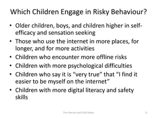 Which Children Engage in Risky Behaviour?
• Older children, boys, and children higher in self-
  efficacy and sensation seeking
• Those who use the internet in more places, for
  longer, and for more activities
• Children who encounter more offline risks
• Children with more psychological difficulties
• Children who say it is “very true” that “I find it
  easier to be myself on the internet”
• Children with more digital literacy and safety
  skills

                     The Internet and Child Safety     11
 