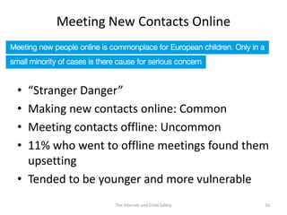 Meeting New Contacts Online



• “Stranger Danger”
• Making new contacts online: Common
• Meeting contacts offline: Uncommon
• 11% who went to offline meetings found them
  upsetting
• Tended to be younger and more vulnerable
                 The Internet and Child Safety   16
 