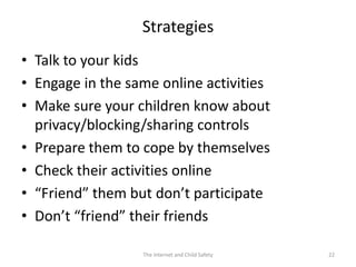 Strategies
• Talk to your kids
• Engage in the same online activities
• Make sure your children know about
  privacy/blocking/sharing controls
• Prepare them to cope by themselves
• Check their activities online
• “Friend” them but don’t participate
• Don’t “friend” their friends

                  The Internet and Child Safety   22
 