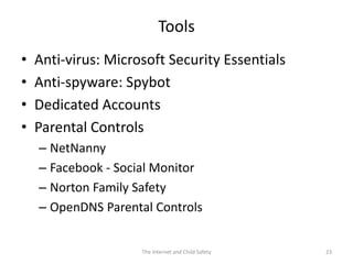 Tools
•   Anti-virus: Microsoft Security Essentials
•   Anti-spyware: Spybot
•   Dedicated Accounts
•   Parental Controls
    – NetNanny
    – Facebook - Social Monitor
    – Norton Family Safety
    – OpenDNS Parental Controls


                     The Internet and Child Safety   23
 