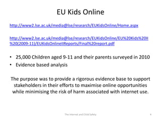EU Kids Online
http://www2.lse.ac.uk/media@lse/research/EUKidsOnline/Home.aspx

http://www2.lse.ac.uk/media@lse/research/EUKidsOnline/EU%20Kids%20II
%20(2009-11)/EUKidsOnlineIIReports/Final%20report.pdf


• 25,000 Children aged 9-11 and their parents surveyed in 2010
• Evidence based analysis

The purpose was to provide a rigorous evidence base to support
 stakeholders in their efforts to maximise online opportunities
 while minimising the risk of harm associated with internet use.



                           The Internet and Child Safety               4
 