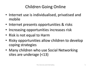 Children Going Online
• Internet use is individualised, privatised and
  mobile
• Internet presents opportunities & risks
• Increasing opportunities increases risk
• Risk is not equal to Harm
• Risky opportunities allow children to develop
  coping strategies
• Many children who use Social Networking
  sites are underage (<13)

                   The Internet and Child Safety   5
 