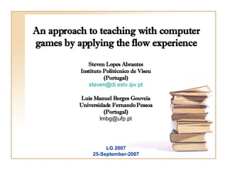 An approach to teaching with computer games by applying the flow experience Steven Lopes Abrantes Instituto Politécnico de Viseu (Portugal) [email_address] Luís Manuel Borges Gouveia Universidade Fernando Pessoa (Portugal) [email_address] LG 2007 25-September-2007 