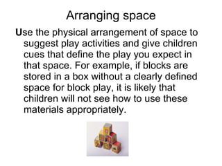 Arranging space U se the physical arrangement of space to suggest play activities and give children cues that define the play you expect in that space. For example, if blocks are stored in a box without a clearly defined space for block play, it is likely that children will not see how to use these materials appropriately.  