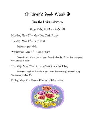Children’s Book Week @
                    Turtle Lake Library

                  May 2-6, 2011 -- 4-6 PM
Monday, May 2nd – May Day Craft Project

Tuesday, May 3rd – Lego Club
     Legos are provided.

Wednesday, May 4th – Book Share
     Come in and share one of your favorite books. Prizes for everyone
who shares a book.

Thursday, May 5th – Decorate Your Own Book bag
    You must register for this event so we have enough materials by
Wednesday, May 4th.

Friday, May 6th - Plant a Flower to Take home.
 