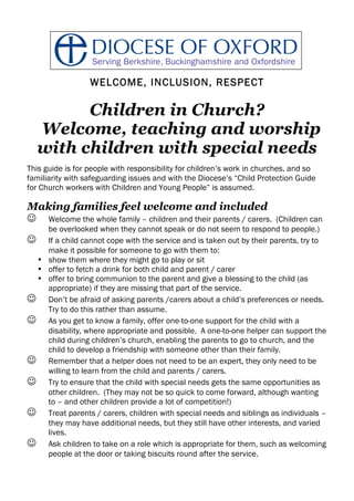 WELCOME, INCLUSION, RESPECT

        Children in Church?
  Welcome, teaching and worship
  with children with special needs
This guide is for people with responsibility for children’s work in churches, and so
familiarity with safeguarding issues and with the Diocese’s “Child Protection Guide
for Church workers with Children and Young People” is assumed.

Making families feel welcome and included
 Welcome the whole family – children and their parents / carers.    (Children can
   be overlooked when they cannot speak or do not seem to respond to people.)
 If a child cannot cope with the service and is taken out by their parents, try to
   make it possible for someone to go with them to:
 • show them where they might go to play or sit
 • offer to fetch a drink for both child and parent / carer
 • offer to bring communion to the parent and give a blessing to the child (as
   appropriate) if they are missing that part of the service.
 Don’t be afraid of asking parents /carers about a child’s preferences or needs.
   Try to do this rather than assume.
 As you get to know a family, offer one-to-one support for the child with a
   disability, where appropriate and possible. A one-to-one helper can support the
   child during children’s church, enabling the parents to go to church, and the
   child to develop a friendship with someone other than their family.
 Remember that a helper does not need to be an expert, they only need to be
   willing to learn from the child and parents / carers.
 Try to ensure that the child with special needs gets the same opportunities as
   other children. (They may not be so quick to come forward, although wanting
   to – and other children provide a lot of competition!)
 Treat parents / carers, children with special needs and siblings as individuals –
   they may have additional needs, but they still have other interests, and varied
   lives.
 Ask children to take on a role which is appropriate for them, such as welcoming
   people at the door or taking biscuits round after the service.
 