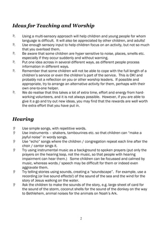 Ideas for Teaching and Worship

   Using a multi-sensory approach will help children and young people for whom
    language is difficult. It will also be appreciated by other children, and adults!
   Use enough sensory input to help children focus on an activity, but not so much
    that you overload them.
   Be aware that some children are hyper sensitive to noise, places, smells etc.
    especially if they occur suddenly and without warning.
   Put one idea across in several different ways, as different people process
    information in different ways.
   Remember that some children will not be able to cope with the full length of a
    children’s service or even the children’s part of the service. This is OK! and
    probably not a reflection on you or other worship leaders. If possible and
    appropriate, try to arrange an alternative activity for them, perhaps with their
    own one-to-one helper.
   We do realise that this takes a lot of extra time, effort and energy from hard-
    working volunteers, and it is not always possible. However, if you are able to
    give it a go and try out new ideas, you may find that the rewards are well worth
    the extra effort that you have put in.


Hearing
   Use simple songs, with repetitive words.
   Use instruments – shakers, tambourines etc. so that children can “make a
    joyful noise” in wordy songs.
   Use “echo” songs where the children / congregation repeat each line after the
    choir / cantor sings it.
   Try using instrumental music as a background to spoken prayers (put only the
    prayers on the hearing loop, not the music, so that people with hearing
    impairment can hear them.) Some children can be focussed and calmed by
    music, whereas words / speech may be difficult for them or indeed even
    aggravate them.
   Try telling stories using sounds, creating a “soundscape”. For example, use a
    recording (or live sound effects!) of the sound of the sea and the wind for the
    story of Jesus walking on the water.
   Ask the children to make the sounds of the story, e.g. large sheet of card for
    the sound of the storm, coconut shells for the sound of the donkey on the way
    to Bethlehem, animal noises for the animals on Noah’s Ark.




                                        2
 
