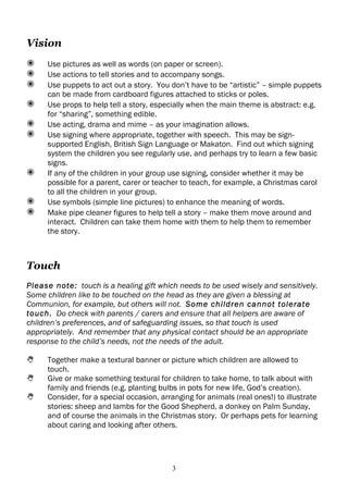 Vision
✺     Use pictures as well as words (on paper or screen).
✺     Use actions to tell stories and to accompany songs.
✺     Use puppets to act out a story. You don’t have to be “artistic” – simple puppets
      can be made from cardboard figures attached to sticks or poles.
✺     Use props to help tell a story, especially when the main theme is abstract: e.g.
      for “sharing”, something edible.
✺     Use acting, drama and mime – as your imagination allows.
✺     Use signing where appropriate, together with speech. This may be sign-
      supported English, British Sign Language or Makaton. Find out which signing
      system the children you see regularly use, and perhaps try to learn a few basic
      signs.
✺     If any of the children in your group use signing, consider whether it may be
      possible for a parent, carer or teacher to teach, for example, a Christmas carol
      to all the children in your group.
✺     Use symbols (simple line pictures) to enhance the meaning of words.
✺     Make pipe cleaner figures to help tell a story – make them move around and
      interact. Children can take them home with them to help them to remember
      the story.



Touch
Please note: touch is a healing gift which needs to be used wisely and sensitively.
Some children like to be touched on the head as they are given a blessing at
Communion, for example, but others will not. Some children cannot tolerate
touch. Do check with parents / carers and ensure that all helpers are aware of
children’s preferences, and of safeguarding issues, so that touch is used
appropriately. And remember that any physical contact should be an appropriate
response to the child’s needs, not the needs of the adult.

     Together make a textural banner or picture which children are allowed to
      touch.
     Give or make something textural for children to take home, to talk about with
      family and friends (e.g. planting bulbs in pots for new life, God’s creation).
     Consider, for a special occasion, arranging for animals (real ones!) to illustrate
      stories: sheep and lambs for the Good Shepherd, a donkey on Palm Sunday,
      and of course the animals in the Christmas story. Or perhaps pets for learning
      about caring and looking after others.




                                           3
 