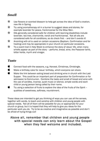 Smell

❀     Use flowers or scented blossom to help get across the idea of God’s creation,
      new life in Spring.
❀     Try using aromatherapy oil in a burner to suggest ideas and stories, for
      example lavender for peace, frankincense for the Wise Men.
❀     Oils generally considered safe for children with learning disabilities include
      lavender, tea tree, chamomile, neroli and frankincense. Not all oils are
      considered safe for all conditions, so do check first – and don’t overdo it!
❀     Anointing with oil is used on certain occasions (Baptism, Confirmation and for
      healing) and may be appropriate in your church on particular occasions.
❀     Try a scent trail in Holy Week to enhance the story of Jesus’ life, when many
      smells appear as part of the story – perfume, bread, wine, the Passover lamb,
      bitter herbs, myrrh and vinegar.


Taste
     Connect food with the seasons, e.g. Harvest, Christmas, Christingle.
     Make a birthday cake for Jesus’ birthday, which everyone can share.
     Make the link between eating bread and drinking wine in church with the Last
      Supper. This could be an important part of preparation for Confirmation or for
      admission to Communion. Combine the taste and smell of bread and wine with
      the use of candles, incense, quiet music or silence, simple words and each
      child or young person being called by their name.
     Try using a selection of fruits to explore the idea of the fruits of the Spirit –
      qualities of sweetness, softness, nourishment.


These ideas are intended to get you thinking of ways you can use all the senses,
together with words, to teach and worship with children and young people with
special needs. Not all of them will be possible for you or appropriate for your
church or group, but it is hoped that they will help to give you ideas for the
particular work you do. Try to be as creative and imaginative as possible and don’t
be afraid of trying things out!

    Above all, remember that children and young people
      with special needs can only learn about the Gospel
             when they feel welcome and included.


                                          4
 