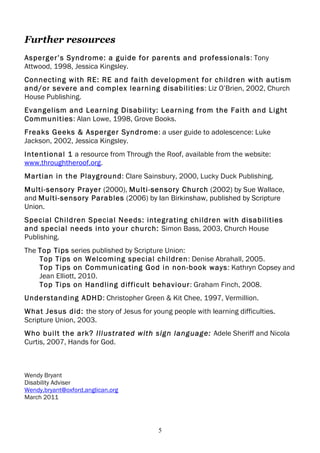 Further resources
Asperger’s Syndrome: a guide for parents and professionals: Tony
Attwood, 1998, Jessica Kingsley.
Connecting with RE: RE and faith development for children with autism
and/or severe and complex learning disabilities: Liz O’Brien, 2002, Church
House Publishing.
Evangelism and Learning Disability: Learning from the Faith and Light
Communities: Alan Lowe, 1998, Grove Books.
Freaks Geeks & Asperger Syndrome: a user guide to adolescence: Luke
Jackson, 2002, Jessica Kingsley.
Intentional 1 a resource from Through the Roof, available from the website:
www.throughtheroof.org.
Martian in the Playground: Clare Sainsbury, 2000, Lucky Duck Publishing.
Multi-sensory Prayer (2000), Multi-sensory Church (2002) by Sue Wallace,
and Multi-sensory Parables (2006) by Ian Birkinshaw, published by Scripture
Union.
Special Children Special Needs: integrating children with disabilities
and special needs into your church: Simon Bass, 2003, Church House
Publishing.
The Top Tips series published by Scripture Union:
    Top Tips on Welcoming special children: Denise Abrahall, 2005.
    Top Tips on Communicating God in non-book ways: Kathryn Copsey and
    Jean Elliott, 2010.
    Top Tips on Handling difficult behaviour: Graham Finch, 2008.
Understanding ADHD: Christopher Green & Kit Chee, 1997, Vermillion.
What Jesus did: the story of Jesus for young people with learning difficulties.
Scripture Union, 2003.
Who built the ark? Illustrated with sign language: Adele Sheriff and Nicola
Curtis, 2007, Hands for God.



Wendy Bryant
Disability Adviser
Wendy.bryant@oxford.anglican.org
March 2011




                                          5
 