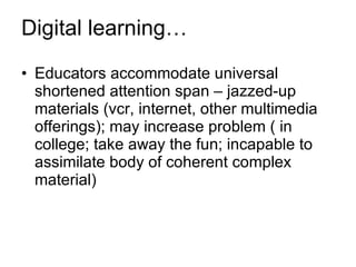 Digital learning… Educators accommodate universal shortened attention span – jazzed-up materials (vcr, internet, other multimedia offerings); may increase problem ( in college; take away the fun; incapable to assimilate body of coherent complex material) 