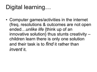 Digital learning… Computer games/activities in the internet (freq. resolutions & outcomes are not open ended… unlike   life  {think up of an innovative solution} thus stunts creativity – children learn there is only one solution and their task is to  find  it rather than  invent  it.  