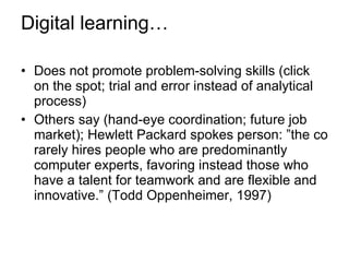 Digital learning… Does not promote problem-solving skills (click on the spot; trial and error instead of analytical process) Others say (hand-eye coordination; future job market); Hewlett Packard spokes person: ”the co rarely hires people who are predominantly computer experts, favoring instead those who have a talent for teamwork and are flexible and innovative.” (Todd Oppenheimer, 1997) 