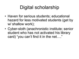 Digital scholarship Haven for serious students; educational hazard for less motivated students (get by w/ shallow work); Cyber-sloth (anachronistic institute; senior student who has not activated his library card) “you can’t find it in the net….” 
