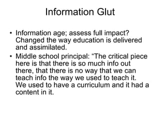Information Glut Information age; assess full impact? Changed the way education is delivered and assimilated. Middle school principal: “The critical piece here is that there is so much info out there, that there is no way that we can teach info the way we used to teach it.  We used to have a curriculum and it had a content in it. 