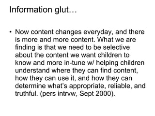 Information glut… Now content changes everyday, and there is more and more content. What we are finding is that we need to be selective about the content we want children to know and more in-tune w/ helping children understand where they can find content, how they can use it, and how they can determine what’s appropriate, reliable, and truthful. (pers intrvw, Sept 2000). 