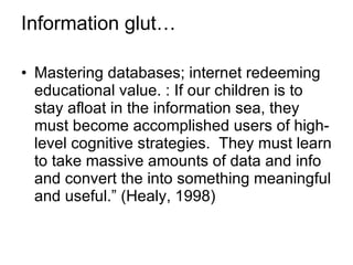 Information glut… Mastering databases; internet redeeming educational value. : If our children is to stay afloat in the information sea, they must become accomplished users of high-level cognitive strategies.  They must learn to take massive amounts of data and info and convert the into something meaningful and useful.” (Healy, 1998) 