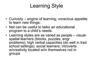 Learning Style Curiosity – engine of learning; voracious appetite to learn new things; Net can be useful to tailor an educational program to a child’s needs. Learning styles are as varied as people – visual-spatial learners (blocks, puzzles, engr problems); high verbal capacities (do well in trad school settings); social learners; introverts w/creativity located w/in themselves not in groups 