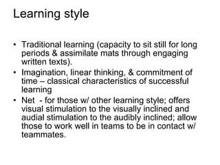Learning style Traditional learning (capacity to sit still for long periods & assimilate mats through engaging written texts). Imagination, linear thinking, & commitment of time – classical characteristics of successful learning Net  - for those w/ other learning style; offers visual stimulation to the visually inclined and audial stimulation to the audibly inclined; allow those to work well in teams to be in contact w/ teammates. 