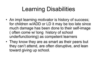 Learning Disabilities An impt learning motivator is history of success; for children w/ADD or LD it may be too late since much damage has been done to their self-image ( often come w/ long  history of school underfunctioning) as competent learners They know they are as smart as their peers but they can’t attend, are often disruptive, and lean toward giving up school. 