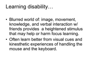 Learning disability… Blurred world of: image, movement, knowledge, and verbal interaction w/ friends provides  a heightened stimulus that may help or harm focus learning. Often learn better from visual cues and kinesthetic experiences of handling the mouse and the keyboard. 