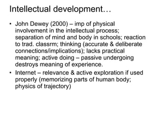 Intellectual development… John Dewey (2000) – imp of physical involvement in the intellectual process; separation of mind and body in schools; reaction to trad. classrm; thinking (accurate & deliberate connections/implications); lacks practical meaning; active doing – passive undergoing destroys meaning of experience. Internet – relevance & active exploration if used properly (memorizing parts of human body; physics of trajectory) 