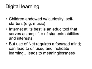 Digital learning Children endowed w/ curiosity, self-starters (e.g. music) Internet at its best is an educ tool that serves as amplifier of students abilities and interests But use of Net requires a focused mind; can lead to diffused and inchoate learning…leads to meaninglessness 