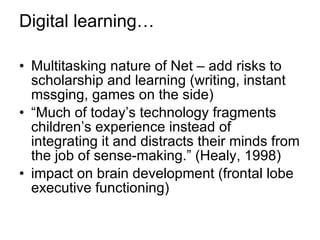 Digital learning… Multitasking nature of Net – add risks to scholarship and learning (writing, instant mssging, games on the side) “ Much of today’s technology fragments children’s experience instead of integrating it and distracts their minds from the job of sense-making.” (Healy, 1998) impact on brain development (frontal lobe executive functioning) 