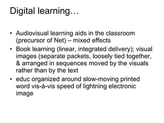 Digital learning… Audiovisual learning aids in the classroom (precursor of Net) – mixed effects Book learning (linear, integrated delivery); visual images (separate packets, loosely tied together, & arranged in sequences moved by the visuals rather than by the text educ organized around slow-moving printed word vis-à-vis speed of lightning electronic image 