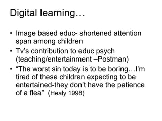 Digital learning… Image based educ- shortened attention span among children Tv’s contribution to educ psych (teaching/entertainment –Postman) “ The worst sin today is to be boring…I’m tired of these children expecting to be entertained-they don’t have the patience of a flea”  ( Healy 1998) 