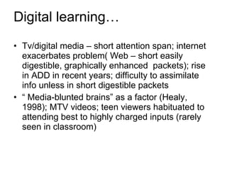 Digital learning… Tv/digital media – short attention span; internet exacerbates problem( Web – short easily digestible, graphically enhanced  packets); rise in ADD in recent years; difficulty to assimilate info unless in short digestible packets “  Media-blunted brains” as a factor (Healy, 1998); MTV videos; teen viewers habituated to attending best to highly charged inputs (rarely seen in classroom) 
