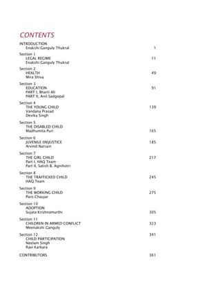 CONTENTS
INTRODUCTION	
	 Enakshi Ganguly Thukral	 1
Section 1
	 Legal Regime	 11
	 Enakshi Ganguly Thukral
Section 2
	 Health 	 49
	 Mira Shiva
Section 3
	 Education	 91
	 PART I, Bharti Ali
	 PART II, Anil Sadgopal
Section 4
	 The Young Child 	 139
	 Vandana Prasad
	 Devika Singh
Section 5
	 The Disabled Child			
	 Madhumita Puri	 165
	
Section 6
	 Juvenile (In)Justice	 185		
	 Arvind Narrain	
	
Section 7
	 The Girl Child	 217
	 Part I, HAQ Team
	 Part II, Satish B. Agnihotri
Section 8
	 The Trafficked Child	 245
	 HAQ Team	
Section 9
	 The Working Child	 275		
	 Paro Chaujar	
Section 10
	 Adoption	
	 Sujata Krishnamurthi	 305
Section 11
	 Children in Armed Conflict	 323
	 Meenakshi Ganguly	
Section 12	 341
	 Child Participation	
	 Neelam Singh	
	 Ravi Karkara
CONTRIBUTORS	 361
 