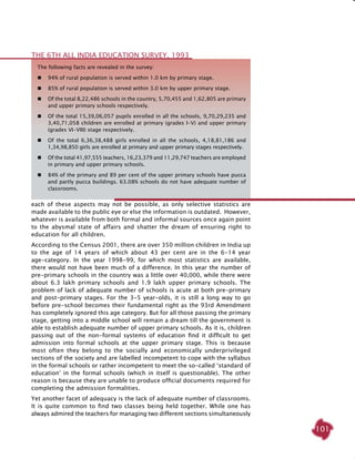 101
each of these aspects may not be possible, as only selective statistics are
made available to the public eye or else the information is outdated. However,
whatever is available from both formal and informal sources once again point
to the abysmal state of affairs and shatter the dream of ensuring right to
education for all children.
According to the Census 2001, there are over 350 million children in India up
to the age of 14 years of which about 43 per cent are in the 6-14 year
age-category. In the year 1998-99, for which most statistics are available,
there would not have been much of a difference. In this year the number of
pre-primary schools in the country was a little over 40,000, while there were
about 6.3 lakh primary schools and 1.9 lakh upper primary schools. The
problem of lack of adequate number of schools is acute at both pre-primary
and post-primary stages. For the 3-5 year-olds, it is still a long way to go
before pre-school becomes their fundamental right as the 93rd Amendment
has completely ignored this age category. But for all those passing the primary
stage, getting into a middle school will remain a dream till the government is
able to establish adequate number of upper primary schools. As it is, children
passing out of the non-formal systems of education find it difficult to get
admission into formal schools at the upper primary stage. This is because
most often they belong to the socially and economically underprivileged
sections of the society and are labelled incompetent to cope with the syllabus
in the formal schools or rather incompetent to meet the so-called ‘standard of
education’ in the formal schools (which in itself is questionable). The other
reason is because they are unable to produce official documents required for
completing the admission formalities.
Yet another facet of adequacy is the lack of adequate number of classrooms.
It is quite common to find two classes being held together. While one has
always admired the teachers for managing two different sections simultaneously
The following facts are revealed in the survey:
	 94% of rural population is served within 1.0 km by primary stage.
	 85% of rural population is served within 3.0 km by upper primary stage.
	 Of the total 8,22,486 schools in the country, 5,70,455 and 1,62,805 are primary
and upper primary schools respectively.
	 Of the total 15,39,06,057 pupils enrolled in all the schools, 9,70,29,235 and
3,40,71,058 children are enrolled at primary (grades I-V) and upper primary
(grades VI-VIII) stage respectively.
	 Of the total 6,36,38,488 girls enrolled in all the schools, 4,18,81,186 and
1,34,98,850 girls are enrolled at primary and upper primary stages respectively.
	 Of the total 41,97,555 teachers, 16,23,379 and 11,29,747 teachers are employed
in primary and upper primary schools.
	 84% of the primary and 89 per cent of the upper primary schools have pucca
and partly pucca buildings. 63.08% schools do not have adequate number of
classrooms.
The 6th All India Education Survey, 1993
 