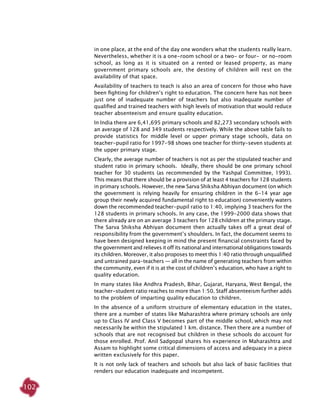 102
in one place, at the end of the day one wonders what the students really learn.
Nevertheless, whether it is a one-room school or a two- or four- or no-room
school, as long as it is situated on a rented or leased property, as many
government primary schools are, the destiny of children will rest on the
availability of that space.
Availability of teachers to teach is also an area of concern for those who have
been fighting for children’s right to education. The concern here has not been
just one of inadequate number of teachers but also inadequate number of
qualified and trained teachers with high levels of motivation that would reduce
teacher absenteeism and ensure quality education.
In India there are 6,41,695 primary schools and 82,273 secondary schools with
an average of 128 and 349 students respectively. While the above table fails to
provide statistics for middle level or upper primary stage schools, data on
teacher-pupil ratio for 1997-98 shows one teacher for thirty-seven students at
the upper primary stage.
Clearly, the average number of teachers is not as per the stipulated teacher and
student ratio in primary schools. Ideally, there should be one primary school
teacher for 30 students (as recommended by the Yashpal Committee, 1993).
This means that there should be a provision of at least 4 teachers for 128 students
in primary schools. However, the new Sarva Shiksha Abhiyan document (on which
the government is relying heavily for ensuring children in the 6-14 year age
group their newly acquired fundamental right to education) conveniently waters
down the recommended teacher-pupil ratio to 1:40, implying 3 teachers for the
128 students in primary schools. In any case, the 1999-2000 data shows that
there already are on an average 3 teachers for 128 children at the primary stage.
The Sarva Shiksha Abhiyan document then actually takes off a great deal of
responsibility from the government’s shoulders. In fact, the document seems to
have been designed keeping in mind the present financial constraints faced by
the government and relieves it off its national and international obligations towards
its children. Moreover, it also proposes to meet this 1:40 ratio through unqualified
and untrained para-teachers — all in the name of generating teachers from within
the community, even if it is at the cost of children’s education, who have a right to
quality education.
In many states like Andhra Pradesh, Bihar, Gujarat, Haryana, West Bengal, the
teacher-student ratio reaches to more than 1:50. Staff absenteeism further adds
to the problem of imparting quality education to children.
In the absence of a uniform structure of elementary education in the states,
there are a number of states like Maharashtra where primary schools are only
up to Class IV and Class V becomes part of the middle school, which may not
necessarily be within the stipulated 1 km. distance. Then there are a number of
schools that are not recognised but children in these schools do account for
those enrolled. Prof. Anil Sadgopal shares his experience in Maharashtra and
Assam to highlight some critical dimensions of access and adequacy in a piece
written exclusively for this paper.
It is not only lack of teachers and schools but also lack of basic facilities that
renders our education inadequate and incompetent.
 