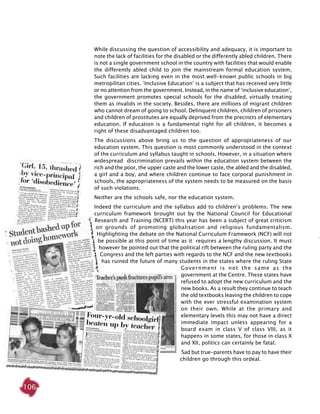106
While discussing the question of accessibility and adequacy, it is important to
note the lack of facilities for the disabled or the differently abled children. There
is not a single government school in the country with facilities that would enable
the differently abled child to join the mainstream formal education system.
Such facilities are lacking even in the most well-known public schools in big
metropilitan cities. ‘Inclusive Education’ is a subject that has received very little
or no attention from the government. Instead, in the name of ‘inclusive education’,
the government promotes special schools for the disabled, virtually treating
them as invalids in the society. Besides, there are millions of migrant children
who cannot dream of going to school. Delinquent children, children of prisoners
and children of prostitutes are equally deprived from the precincts of elementary
education. If education is a fundamental right for all children, it becomes a
right of these disadvantaged children too.
The discussions above bring us to the question of appropriateness of our
education system. This question is most commonly understood in the context
of the curriculum and syllabus taught in schools. However, in a situation where
widespread discrimination prevails within the education system between the
rich and the poor, the upper caste and the lower caste, the abled and the disabled,
a girl and a boy, and where children continue to face corporal punishment in
schools, the appropriateness of the system needs to be measured on the basis
of such violations.
Neither are the schools safe, nor the education system.
Indeed the curriculum and the syllabus add to children’s problems. The new
curriculum framework brought out by the National Council for Educational
Research and Training (NCERT) this year has been a subject of great criticism
on grounds of promoting globalisation and religious fundamentalism.
Highlighting the debate on the National Curriculum Framework (NCF) will not
be possible at this point of time as it requires a lengthy discussion. It must
however be pointed out that the political rift between the ruling party and the
Congress and the left parties with regards to the NCF and the new textbooks
has ruined the future of many students in the states where the ruling State
Government is not the same as the
government at the Centre. These states have
refused to adopt the new curriculum and the
new books. As a result they continue to teach
the old textbooks leaving the children to cope
with the ever stressful examination system
on their own. While at the primary and
elementary levels this may not have a direct
immediate impact unless appearing for a
board exam in class V of class VIII, as it
happens in some states, for those in class X
and XII, politics can certainly be fatal.
Sad but true-parents have to pay to have their
children go through this ordeal.
 