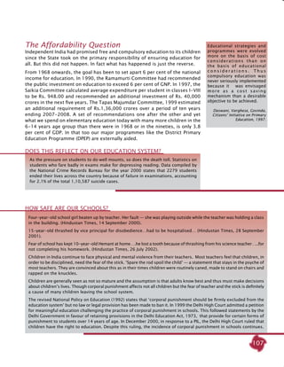 107
The Affordability Question
Independent India had promised free and compulsory education to its children
since the State took on the primary responsibility of ensuring education for
all. But this did not happen. In fact what has happened is just the reverse.
From 1968 onwards, the goal has been to set apart 6 per cent of the national
income for education. In 1990, the Ramamurti Committee had recommended
the public investment on education to exceed 6 per cent of GNP. In 1997, the
Saikia Committee calculated average expenditure per student in classes I-VIII
to be Rs. 948.00 and recommended an additional investment of Rs. 40,000
crores in the next five years. The Tapas Majumdar Committee, 1999 estimated
an additional requirement of Rs.1,36,000 crores over a period of ten years
ending 2007-2008. A set of recommendations one after the other and yet
what we spend on elementary education today with many more children in the
6-14 years age group than there were in 1968 or in the nineties, is only 3.8
per cent of GDP. In that too our major programmes like the District Primary
Education Programme (DPEP) are externally aided.
Four-year-old school girl beaten up by teacher. Her fault — she was playing outside while the teacher was holding a class
in the building. (Hindustan Times, 14 September 2000).
15-year-old thrashed by vice principal for disobedience…had to be hospitalised… (Hindustan Times, 28 September
2001).
Fear of school has kept 10-year-old Hemant at home….he lost a tooth because of thrashing from his science teacher…..for
not completing his homework. (Hindustan Times, 26 July 2002).
Children in India continue to face physical and mental violence from their teachers. Most teachers feel that children, in
order to be disciplined, need the fear of the stick. ‘Spare the rod spoil the child’ — a statement that stays in the psyche of
most teachers. They are convinced about this as in their times children were routinely caned, made to stand on chairs and
rapped on the knuckles.
Children are generally seen as not so mature and the assumption is that adults know best and thus must make decisions
about children’s lives. Though corporal punishment affects not all children but the fear of teacher and the stick is definitely
a cause of many children leaving the school system.
The revised National Policy on Education (1992) states that ‘corporal punishment should be firmly excluded from the
education system’ but no law or legal provision has been made to ban it. In 1999 the Delhi High Court admitted a petition
for meaningful education challenging the practice of corporal punishment in schools. This followed statements by the
Delhi Government in favour of retaining provisions in the Delhi Education Act, 1973, that provide for certain forms of
punishment to students over 14 years of age. In December 2000, in response to a PIL, the Delhi High Court ruled that
children have the right to education. Despite this ruling, the incidence of corporal punishment in schools continues.
HOW SAFE ARE OUR SCHOOLS?
As the pressure on students to do well mounts, so does the death toll. Statistics on
students who fare badly in exams make for depressing reading. Data compiled by
the National Crime Records Bureau for the year 2000 states that 2279 students
ended their lives across the country because of failure in examinations, accounting
for 2.1% of the total 1,10,587 suicide cases.
Educational strategies and
programmes were evolved
more on the basis of cost
considerations than on
the basis of educational
c o n s i d e r a t i o n s . T h u s
compulsory education was
never seriously implemented
because it was envisaged
more as a cost saving
mechanism than a desirable
objective to be achieved.
Daswani, Varghese, Govinda,
Citizens’ Initiative on Primary
Education, 1997.
Does this reflect on our education system?
 