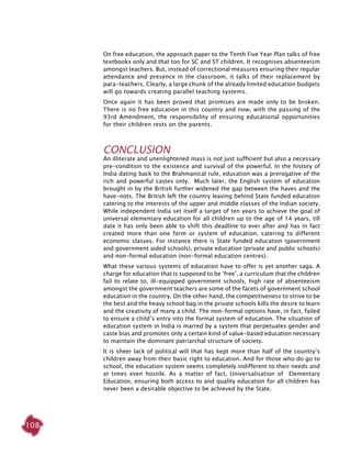 108
On free education, the approach paper to the Tenth Five Year Plan talks of free
textbooks only and that too for SC and ST children. It recognises absenteeism
amongst teachers. But, instead of correctional measures ensuring their regular
attendance and presence in the classroom, it talks of their replacement by
para-teachers. Clearly, a large chunk of the already limited education budgets
will go towards creating parallel teaching systems.
Once again it has been proved that promises are made only to be broken.
There is no free education in this country and now, with the passing of the
93rd Amendment, the responsibility of ensuring educational opportunities
for their children rests on the parents.
Conclusion
An illiterate and unenlightened mass is not just sufficient but also a necessary
pre-condition to the existence and survival of the powerful. In the history of
India dating back to the Brahmanical rule, education was a prerogative of the
rich and powerful castes only. Much later, the English system of education
brought in by the British further widened the gap between the haves and the
have-nots. The British left the country leaving behind State funded education
catering to the interests of the upper and middle classes of the Indian society.
While independent India set itself a target of ten years to achieve the goal of
universal elementary education for all children up to the age of 14 years, till
date it has only been able to shift this deadline to ever after and has in fact
created more than one form or system of education, catering to different
economic classes. For instance there is State funded education (government
and government aided schools), private education (private and public schools)
and non-formal education (non-formal education centres).
What these various systems of education have to offer is yet another saga. A
charge for education that is supposed to be ‘free’, a curriculum that the children
fail to relate to, ill-equipped government schools, high rate of absenteeism
amongst the government teachers are some of the facets of government school
education in the country. On the other hand, the competitiveness to strive to be
the best and the heavy school bag in the private schools kills the desire to learn
and the creativity of many a child. The non-formal options have, in fact, failed
to ensure a child’s entry into the formal system of education. The situation of
education system in India is marred by a system that perpetuates gender and
caste bias and promotes only a certain kind of value-based education necessary
to maintain the dominant patriarchal structure of society.
It is sheer lack of political will that has kept more than half of the country’s
children away from their basic right to education. And for those who do go to
school, the education system seems completely indifferent to their needs and
at times even hostile. As a matter of fact, Universalisation of Elementary
Education, ensuring both access to and quality education for all children has
never been a desirable objective to be achieved by the State.
 