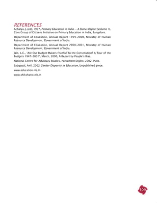 109
REFERENCES
Acharya, J.,(ed), 1997, Primary Education in India — A Status Report (Volume 1),
Core Group of Citizens initiative on Primary Education in India, Bangalore.
Department of Education, Annual Report 1999-2000, Ministry of Human
Resource Development, Government of India.
Department of Education, Annual Report 2000-2001, Ministry of Human
Resource Development, Government of India.
Jain, L.C., ‘Are Our Budget Makers Fruitful To the Constitution? A Tour of the
Budgets 1947-2001’, March, 2000, A Report by People’s Bias.
National Centre for Advocacy Studies, Parliament Digest, 2002, Pune.
Sadgopal, Anil, 2002 Gender Disparity in Education, Unpublished piece.
www.education.nic.in
www.shikshanic.nic.in
 