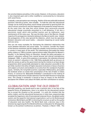 113
the sensitive balance prevailing in the society. However, in the process, education
is also impacted upon and is either modified or constrained by its interaction
with social forces.
Gradually, a new perception was emerging. Neither of the two politically hardened
positions referred to earlier, were tenable. To hold the view that educational
change can by itself bring about social change amounted to ignoring both the
role of various social forces and the hegemony of the powerful vested interests.
At the same time, the view that social change must necessarily precede
educational change essentially amounted to a self-defeating, if not also a
pessimistic stand, which only justified inaction and, by implication, even
maintenance of the status quo. Nor was the latter view in fact Marxist, though
majority of its protagonists claimed to belong to the Marxist world-view. Indeed,
the protagonists of this view ignored the dialectics, which must be operating
between education and social reality — education impacting on social reality
and vice versa.
One can cite many examples for illustrating the dialectical relationship that
exists between education and social reality. For instance, consider the impact
of the feminist movement and the slowly but steadily rising assertion of women
in society in many parts of the world. This phenomenon persuaded the Indian
policy-makers in 1986 to include a special section called ‘Education for Women’s
Equality’ in the National Policy on Education, though the policy perception on
women’s education suffered from several lacunae and internal contradictions
(Sadgopal, 1988). In spite of this weakness in perception, the relatively enhanced
stress on women’s education in the 1986 Policy gradually built up pressure on
both the society as well as the government during the nineties to at least design
programmes which purportedly attempted to make education accessible to the
girl child, transform the ethos of higher education institutions in favour of women
and subject curriculum and textbooks to scrutiny from the standpoint of gender
equity. Similarly, the rising Dalit assertion, especially in Maharashtra, persuaded
the textbook writers to review their presentation of the role of Dalits in Indian
history, re-construct Dr. Babasaheb Ambedkar’s contribution to the making of
contemporary India and to include selections from the Dalit literature in language
texts. This change in textbooks is bound to have an impact on the distorted
perception the children carry about the Dalits and their contribution to society.
Globalisation and the Old Debate
Normally speaking, one would tend to take a position that, in the face of the
powerful forces of globalisaion, there is no option for the educational system
but to accept the situation as fait accompli. It is with this mindset that the
policy-makers and the educational bureaucracy in India have unquestioningly
accepted the hegemonic role of transnational corporate forces, the global market
system and the powerful international organisations such as the Brettonwood
institutions (World Bank and IMF) in directing the structure as well as the quality
of education (and also health). The World Bank took a decisive step in this
direction by organising the first World Conference on Education for All (popularly
known as the Jomtien Conference) at Jomtien, Thailand, in March 1990. The
 