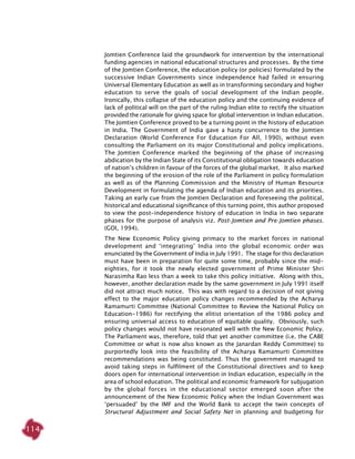 114
Jomtien Conference laid the groundwork for intervention by the international
funding agencies in national educational structures and processes. By the time
of the Jomtien Conference, the education policy (or policies) formulated by the
successive Indian Governments since independence had failed in ensuring
Universal Elementary Education as well as in transforming secondary and higher
education to serve the goals of social development of the Indian people.
Ironically, this collapse of the education policy and the continuing evidence of
lack of political will on the part of the ruling Indian elite to rectify the situation
provided the rationale for giving space for global intervention in Indian education.
The Jomtien Conference proved to be a turning point in the history of education
in India. The Government of India gave a hasty concurrence to the Jomtien
Declaration (World Conference For Education For All, 1990), without even
consulting the Parliament on its major Constitutional and policy implications.
The Jomtien Conference marked the beginning of the phase of increasing
abdication by the Indian State of its Constitutional obligation towards education
of nation’s children in favour of the forces of the global market. It also marked
the beginning of the erosion of the role of the Parliament in policy formulation
as well as of the Planning Commission and the Ministry of Human Resource
Development in formulating the agenda of Indian education and its priorities.
Taking an early cue from the Jomtien Declaration and foreseeing the political,
historical and educational significance of this turning point, this author proposed
to view the post-independence history of education in India in two separate
phases for the purpose of analysis viz. Post-Jomtien and Pre-Jomtien phases.
(GOI, 1994).
The New Economic Policy giving primacy to the market forces in national
development and ‘integrating’ India into the global economic order was
enunciated by the Government of India in July 1991. The stage for this declaration
must have been in preparation for quite some time, probably since the mid-
eighties, for it took the newly elected government of Prime Minister Shri
Narasimha Rao less than a week to take this policy initiative. Along with this,
however, another declaration made by the same government in July 1991 itself
did not attract much notice. This was with regard to a decision of not giving
effect to the major education policy changes recommended by the Acharya
Ramamurti Committee (National Committee to Review the National Policy on
Education-1986) for rectifying the elitist orientation of the 1986 policy and
ensuring universal access to education of equitable quality. Obviously, such
policy changes would not have resonated well with the New Economic Policy.
The Parliament was, therefore, told that yet another committee (i.e. the CABE
Committee or what is now also known as the Janardan Reddy Committee) to
purportedly look into the feasibility of the Acharya Ramamurti Committee
recommendations was being constituted. Thus the government managed to
avoid taking steps in fulfilment of the Constitutional directives and to keep
doors open for international intervention in Indian education, especially in the
area of school education. The political and economic framework for subjugation
by the global forces in the educational sector emerged soon after the
announcement of the New Economic Policy when the Indian Government was
‘persuaded’ by the IMF and the World Bank to accept the twin concepts of
Structural Adjustment and Social Safety Net in planning and budgeting for
 