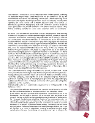 115
social sectors. There was no choice, the government told the people, justifying
its apparent ‘helplessness’ since these were the pre-conditions set by the
Brettonwood institutions for extending further loans. Plainly speaking, these
twin concepts implied that the government would successively reduce public
spending on social sectors such as health, education and social welfare i.e.
Structural Adjustment. Recognising that such a reduction can lead to severe
socio-political tensions, the IMF and World Bank ‘offered’ to create a Social Safety
Net by extending loans for the social sector on certain terms and conditions. 	
No more shall the Ministry of Human Resource Development and Planning
Commission play any critical role in determining the direction, content or resource
allocations in education. Increasingly, the government will be willing to abdicate
its Constitutional obligations in the area of education and let the market forces
have an unbridled play (also known as ‘free’ play in the language of the globalised
world). The social needs of various segments of society shall no more be the
determining factors in educational decision-making. It can be easily established
that, since the inception of the New Economic Policy in the early nineties, the
National Policy on Education (1986, 1992) has progressively lost its pre-dominant
status in directing education in response to national or social needs. The World
Bank and the market forces have already been given so much of ‘free’ play that
even the Parliament can be ignored while shifting the policy focus and educational
priorities. This is what happened in World Bank’s DPEP which shifted the policy
focus from eight years of elementary education to only five years of primary
education and from ensuring three teachers per primary school under Operation
Blackboard to multi-grade teaching. Increasingly, educational decisions are
being orchestrated either by the World Bank Headquarters in Washington DC or
the corporate capitals of the northern hemisphere.
The East India Company along with its Macaulay is back, this time with a much
more powerful and universal presence, than its early nineteenth century Calcutta-
headquartered presence in the Indian sub-continent! To be sure, the 21st century
‘East India Company’, realising the risk of the still prevailing ‘old-fashioned’
patriotism reacting against its naked physical presence, has acquired highly
subtle ways of intervention in the sub-continental affairs, using the ruling elite,
academics and the teachers.
In this backdrop, let us re-examine the issue referred to in the preamble in the
following terms:
Does globalisation imply that the very direction, structure and the quality of education
will henceforth be determined by the corporate forces and the market system?
If one answers the above question in the affirmative, educationists as well as the
policy-makers will then have no pro-active role in education. They will instead be left
only with the role of docilely accepting and executing the dictates of globalisation.
Our role would then be limited to fulfilling the aims of the global capital order viz.
expanding the horizons of the market economy. The global economic order perceives a
critical role for education in fulfilment of its aim. Accordingly, all aspects of education
would have to be moulded to prepare a market-friendly, consumerist-cum-pro-hi-tech
(esp. Information Technology) and competitive mindset amongst children. Each child
will then have to be viewed as a significant ‘resource’ as well as a tool of the global
capital, rather than as a human being with a fundamental right to education for
 